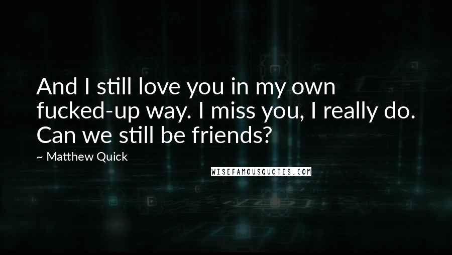 Matthew Quick Quotes: And I still love you in my own fucked-up way. I miss you, I really do. Can we still be friends?