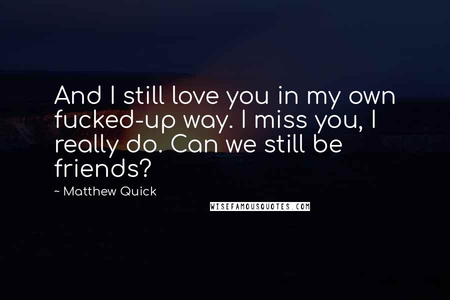 Matthew Quick Quotes: And I still love you in my own fucked-up way. I miss you, I really do. Can we still be friends?