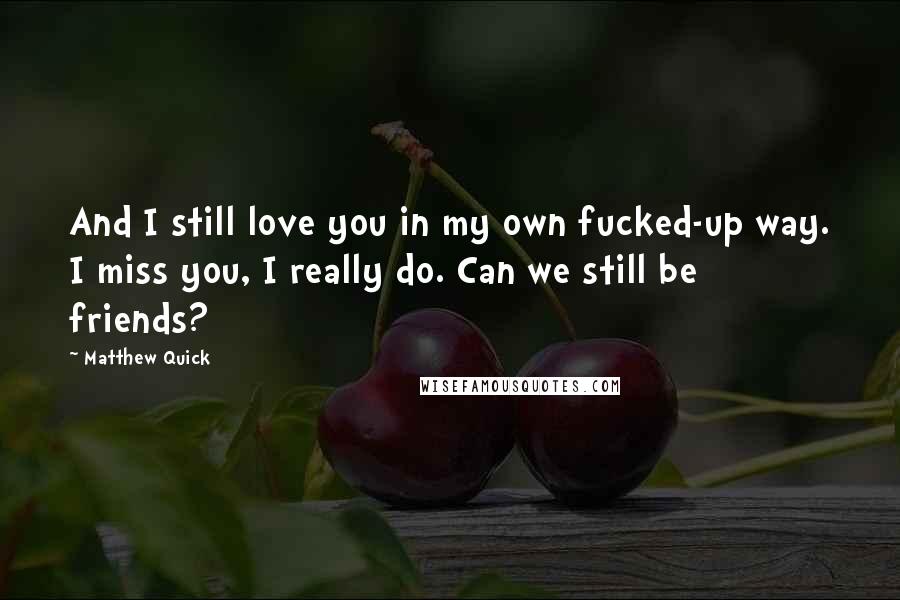 Matthew Quick Quotes: And I still love you in my own fucked-up way. I miss you, I really do. Can we still be friends?