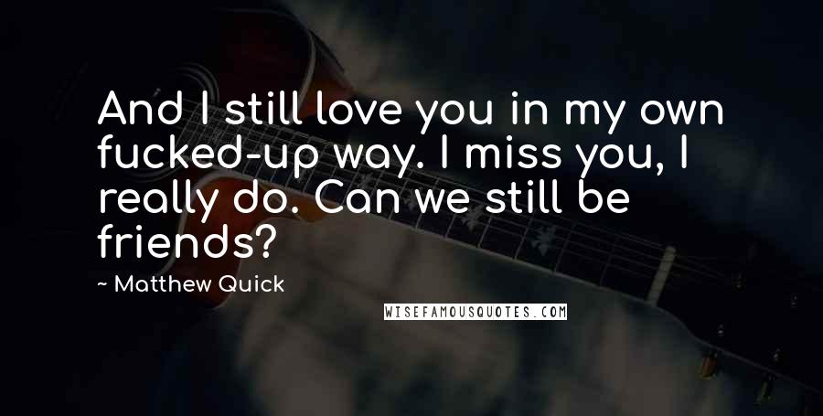 Matthew Quick Quotes: And I still love you in my own fucked-up way. I miss you, I really do. Can we still be friends?