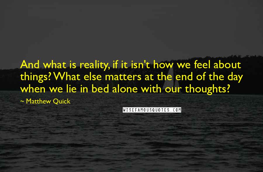 Matthew Quick Quotes: And what is reality, if it isn't how we feel about things? What else matters at the end of the day when we lie in bed alone with our thoughts?