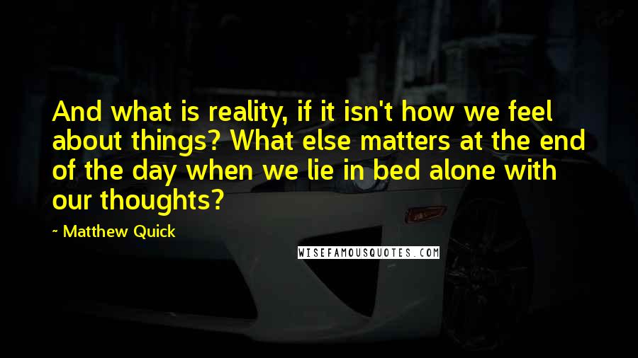 Matthew Quick Quotes: And what is reality, if it isn't how we feel about things? What else matters at the end of the day when we lie in bed alone with our thoughts?