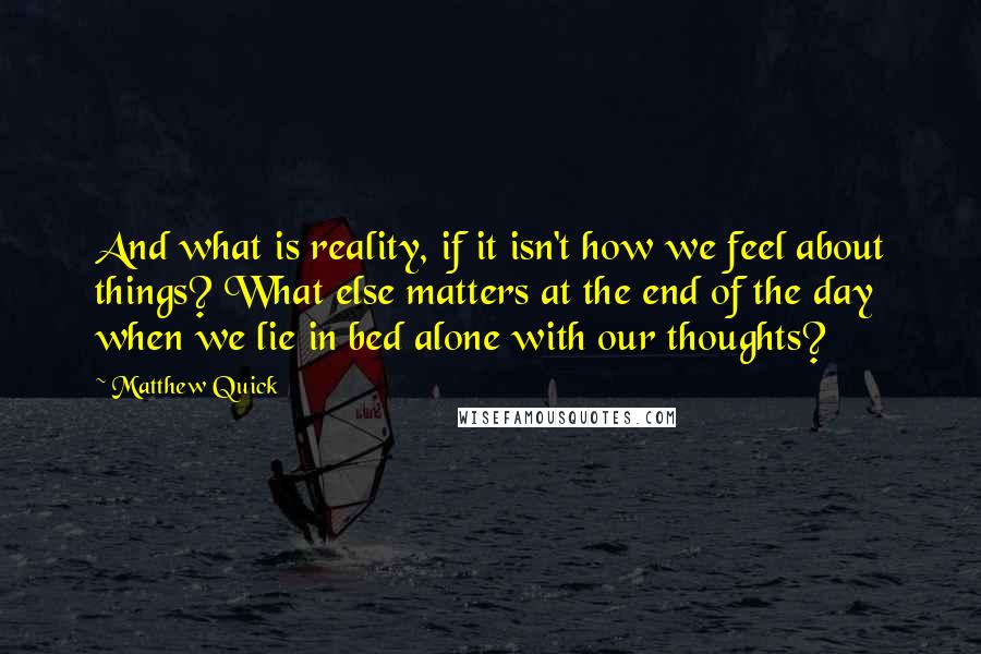 Matthew Quick Quotes: And what is reality, if it isn't how we feel about things? What else matters at the end of the day when we lie in bed alone with our thoughts?