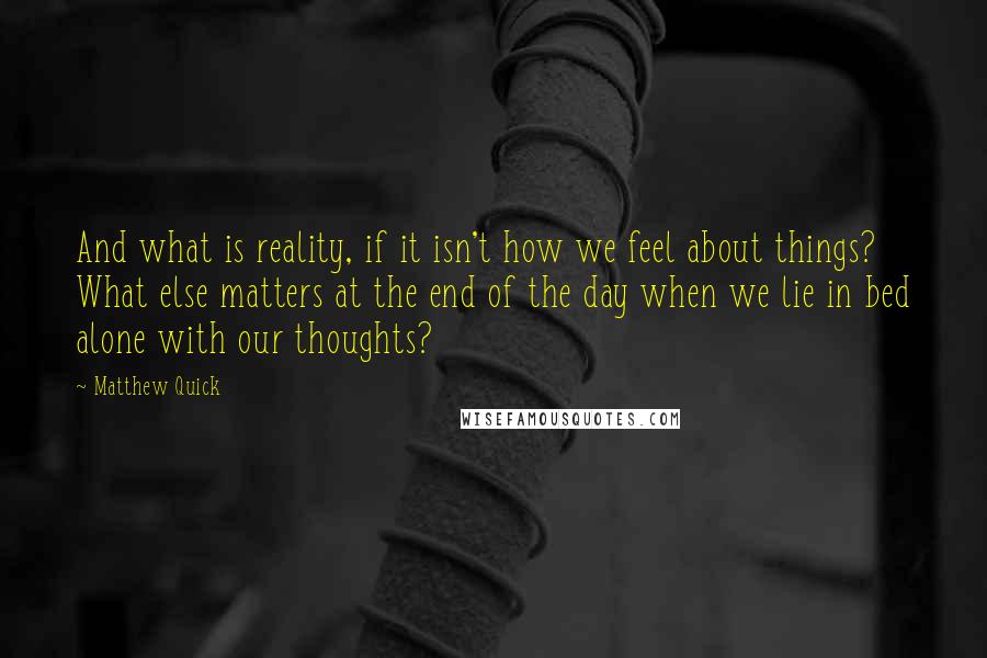 Matthew Quick Quotes: And what is reality, if it isn't how we feel about things? What else matters at the end of the day when we lie in bed alone with our thoughts?