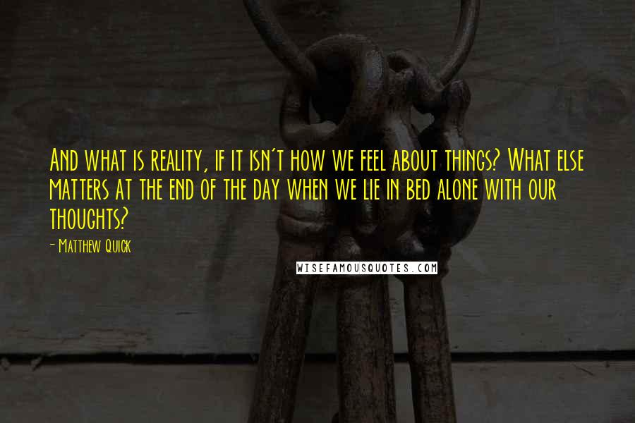 Matthew Quick Quotes: And what is reality, if it isn't how we feel about things? What else matters at the end of the day when we lie in bed alone with our thoughts?