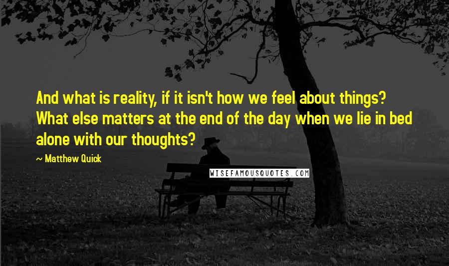 Matthew Quick Quotes: And what is reality, if it isn't how we feel about things? What else matters at the end of the day when we lie in bed alone with our thoughts?