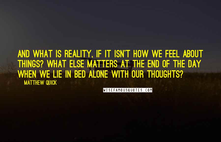 Matthew Quick Quotes: And what is reality, if it isn't how we feel about things? What else matters at the end of the day when we lie in bed alone with our thoughts?