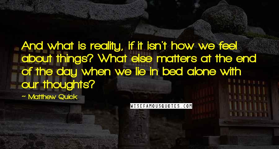 Matthew Quick Quotes: And what is reality, if it isn't how we feel about things? What else matters at the end of the day when we lie in bed alone with our thoughts?