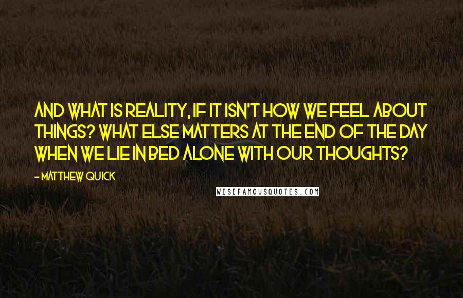 Matthew Quick Quotes: And what is reality, if it isn't how we feel about things? What else matters at the end of the day when we lie in bed alone with our thoughts?