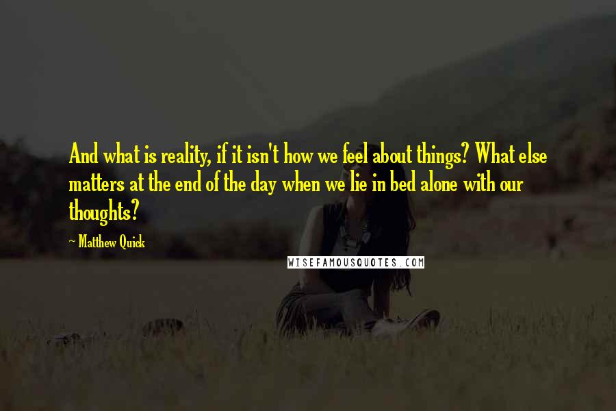 Matthew Quick Quotes: And what is reality, if it isn't how we feel about things? What else matters at the end of the day when we lie in bed alone with our thoughts?