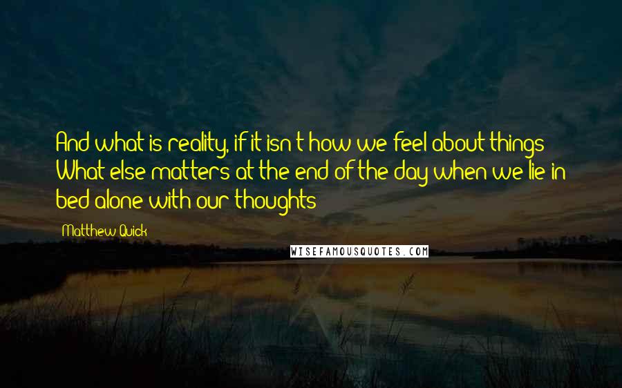 Matthew Quick Quotes: And what is reality, if it isn't how we feel about things? What else matters at the end of the day when we lie in bed alone with our thoughts?