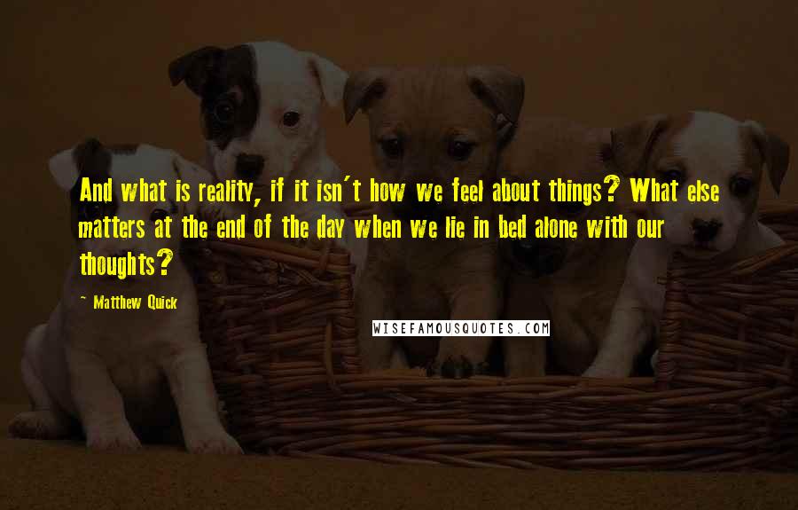 Matthew Quick Quotes: And what is reality, if it isn't how we feel about things? What else matters at the end of the day when we lie in bed alone with our thoughts?