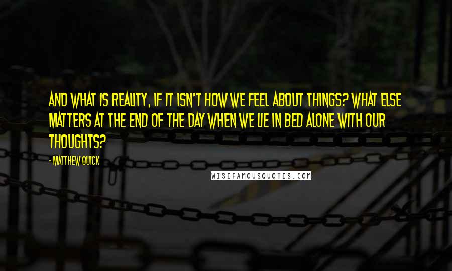 Matthew Quick Quotes: And what is reality, if it isn't how we feel about things? What else matters at the end of the day when we lie in bed alone with our thoughts?