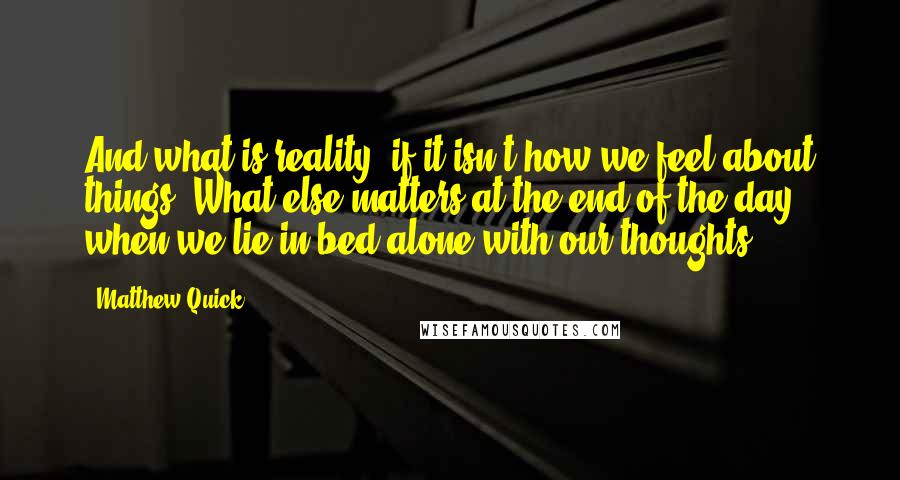 Matthew Quick Quotes: And what is reality, if it isn't how we feel about things? What else matters at the end of the day when we lie in bed alone with our thoughts?