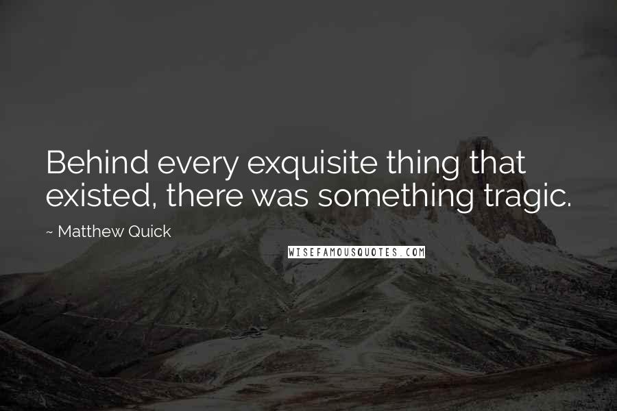 Matthew Quick Quotes: Behind every exquisite thing that existed, there was something tragic.
