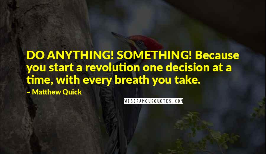 Matthew Quick Quotes: DO ANYTHING! SOMETHING! Because you start a revolution one decision at a time, with every breath you take.