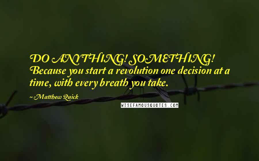 Matthew Quick Quotes: DO ANYTHING! SOMETHING! Because you start a revolution one decision at a time, with every breath you take.