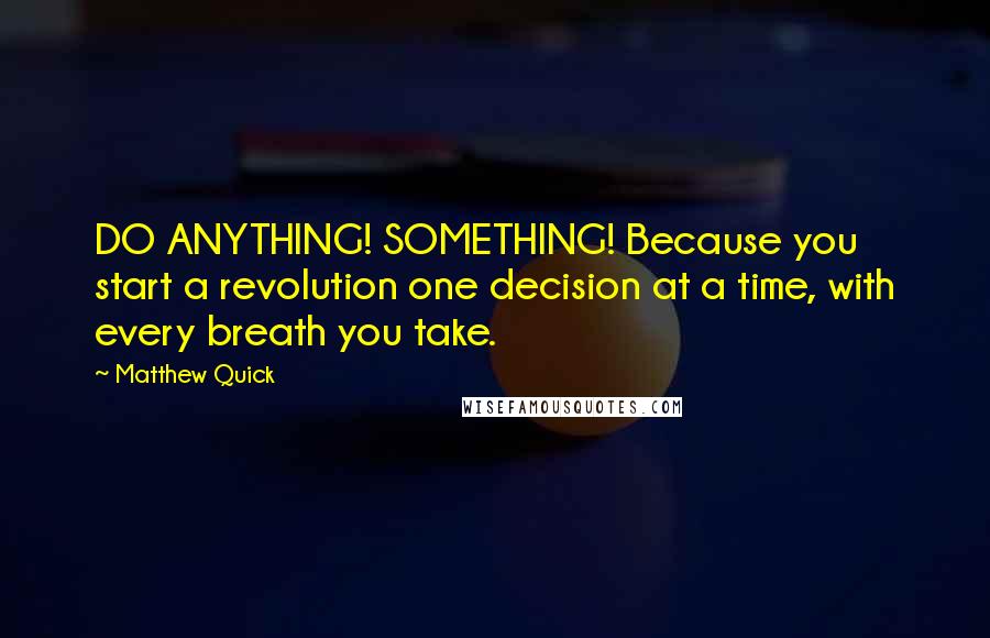 Matthew Quick Quotes: DO ANYTHING! SOMETHING! Because you start a revolution one decision at a time, with every breath you take.