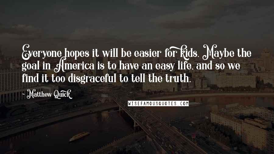 Matthew Quick Quotes: Everyone hopes it will be easier for kids. Maybe the goal in America is to have an easy life, and so we find it too disgraceful to tell the truth.