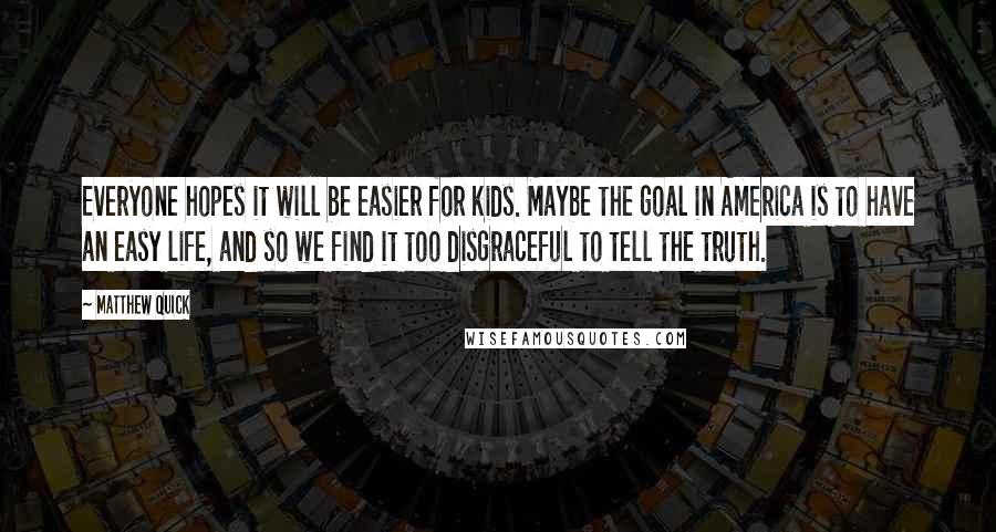 Matthew Quick Quotes: Everyone hopes it will be easier for kids. Maybe the goal in America is to have an easy life, and so we find it too disgraceful to tell the truth.