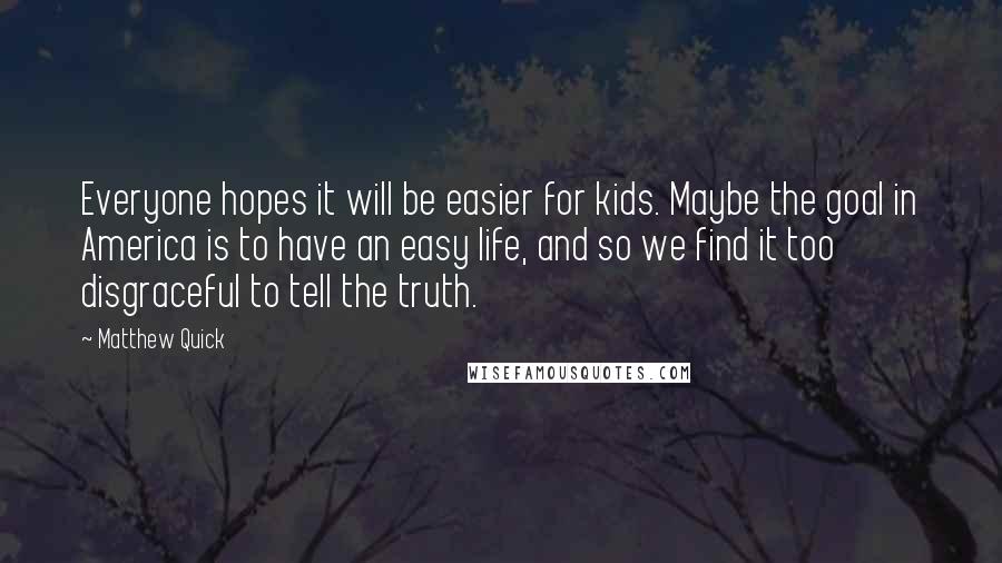 Matthew Quick Quotes: Everyone hopes it will be easier for kids. Maybe the goal in America is to have an easy life, and so we find it too disgraceful to tell the truth.
