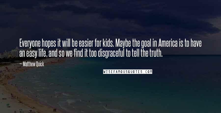 Matthew Quick Quotes: Everyone hopes it will be easier for kids. Maybe the goal in America is to have an easy life, and so we find it too disgraceful to tell the truth.