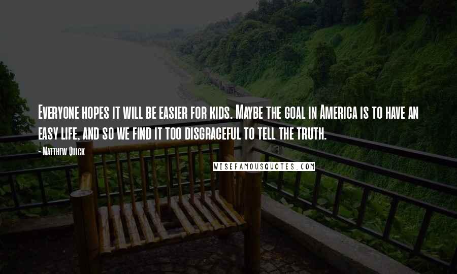 Matthew Quick Quotes: Everyone hopes it will be easier for kids. Maybe the goal in America is to have an easy life, and so we find it too disgraceful to tell the truth.