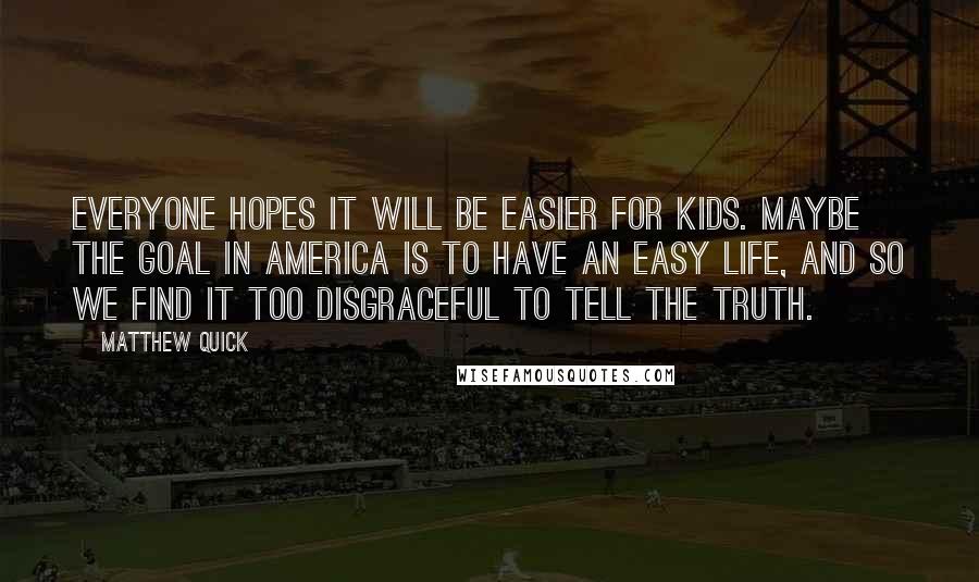 Matthew Quick Quotes: Everyone hopes it will be easier for kids. Maybe the goal in America is to have an easy life, and so we find it too disgraceful to tell the truth.