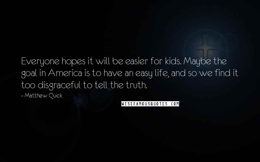 Matthew Quick Quotes: Everyone hopes it will be easier for kids. Maybe the goal in America is to have an easy life, and so we find it too disgraceful to tell the truth.