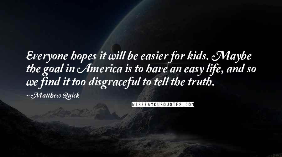 Matthew Quick Quotes: Everyone hopes it will be easier for kids. Maybe the goal in America is to have an easy life, and so we find it too disgraceful to tell the truth.