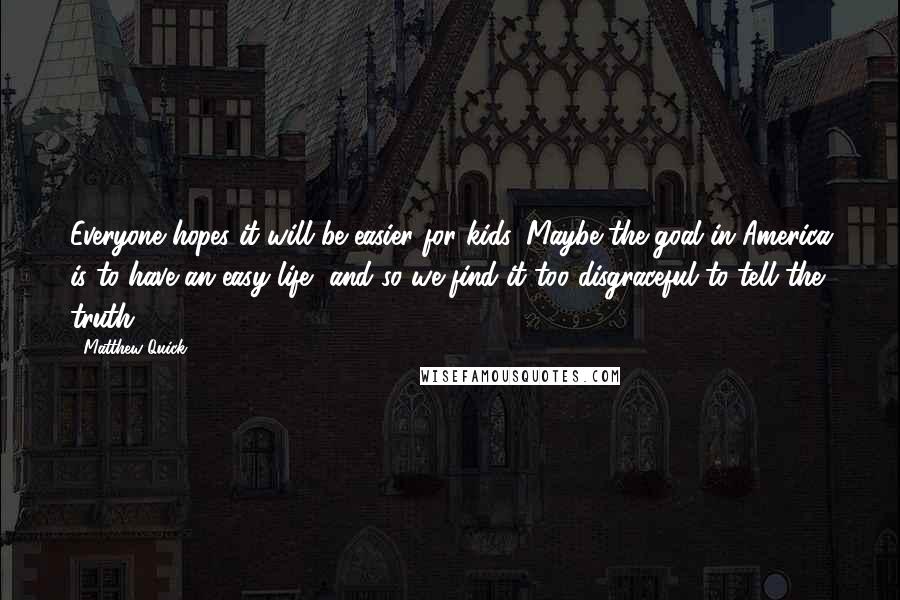 Matthew Quick Quotes: Everyone hopes it will be easier for kids. Maybe the goal in America is to have an easy life, and so we find it too disgraceful to tell the truth.