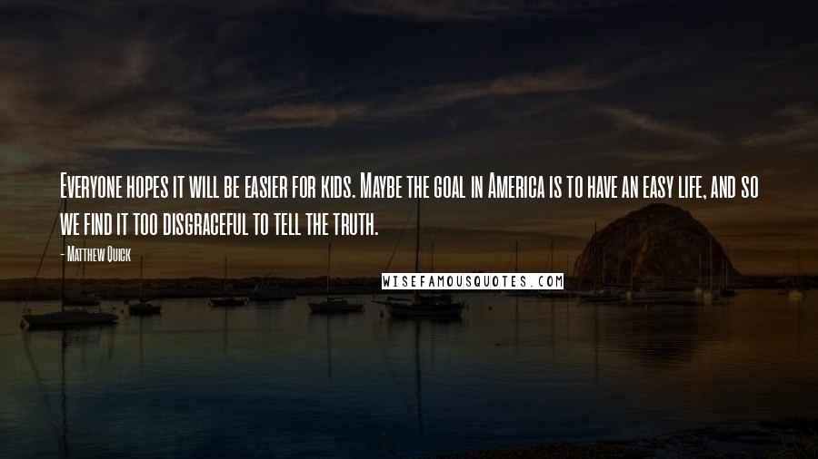 Matthew Quick Quotes: Everyone hopes it will be easier for kids. Maybe the goal in America is to have an easy life, and so we find it too disgraceful to tell the truth.