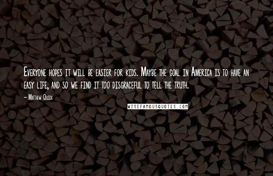 Matthew Quick Quotes: Everyone hopes it will be easier for kids. Maybe the goal in America is to have an easy life, and so we find it too disgraceful to tell the truth.