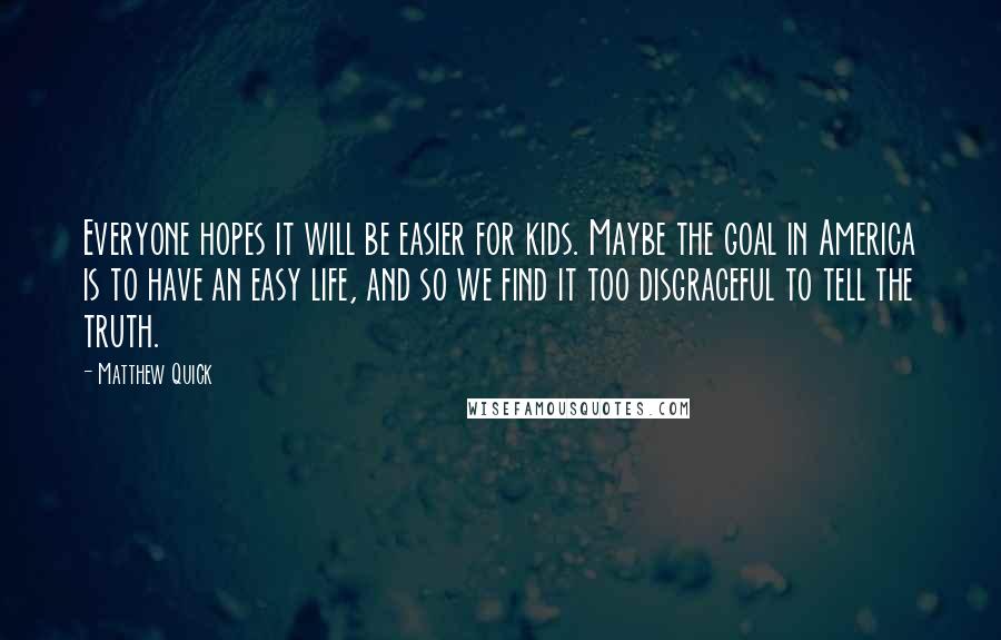 Matthew Quick Quotes: Everyone hopes it will be easier for kids. Maybe the goal in America is to have an easy life, and so we find it too disgraceful to tell the truth.