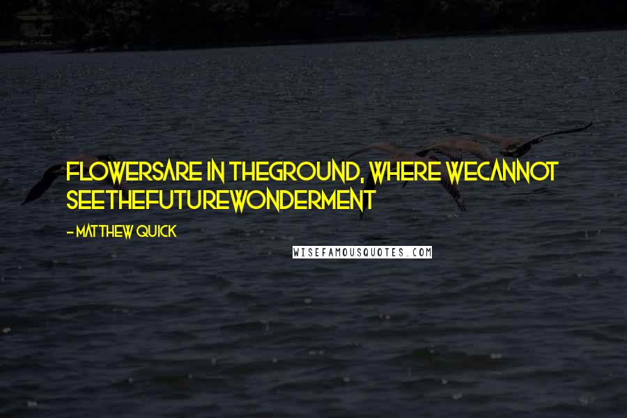 Matthew Quick Quotes: FlowersAre in theGround, Where weCannot seeTheFutureWonderment