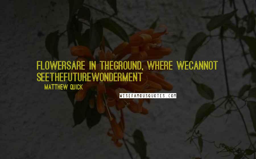 Matthew Quick Quotes: FlowersAre in theGround, Where weCannot seeTheFutureWonderment