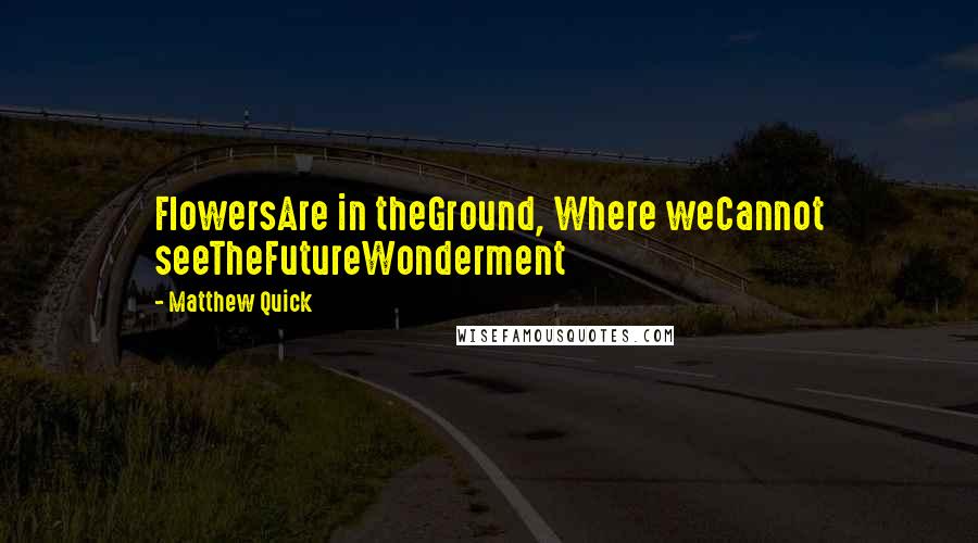 Matthew Quick Quotes: FlowersAre in theGround, Where weCannot seeTheFutureWonderment