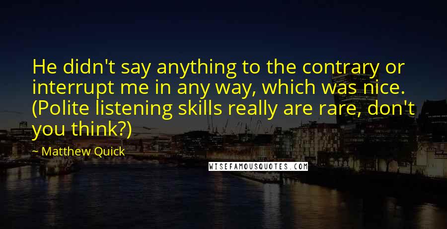 Matthew Quick Quotes: He didn't say anything to the contrary or interrupt me in any way, which was nice. (Polite listening skills really are rare, don't you think?)