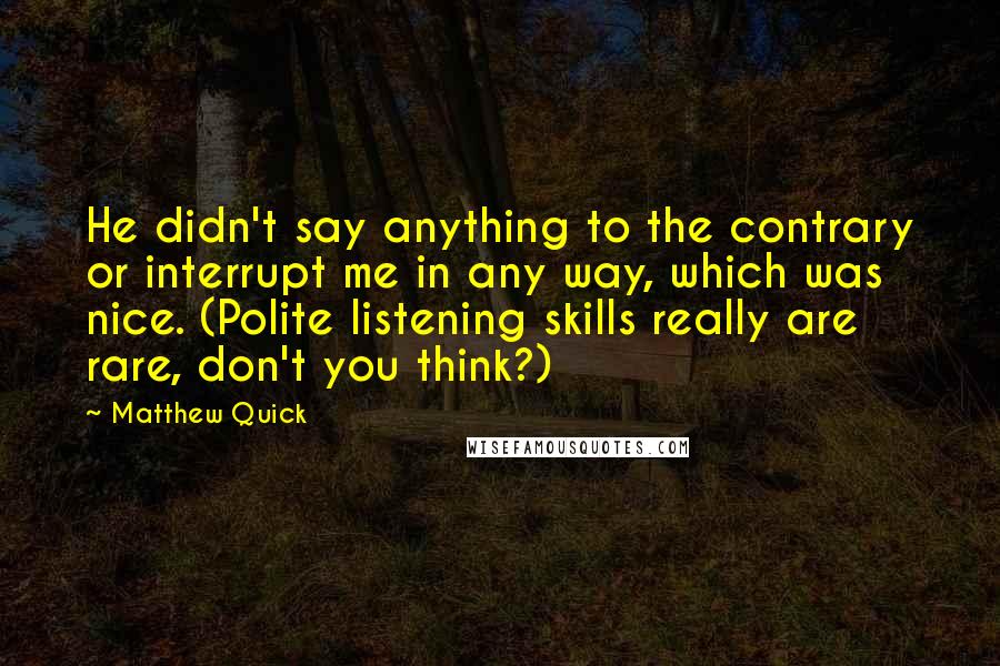 Matthew Quick Quotes: He didn't say anything to the contrary or interrupt me in any way, which was nice. (Polite listening skills really are rare, don't you think?)