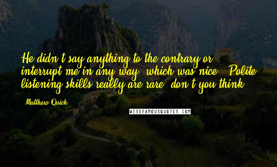 Matthew Quick Quotes: He didn't say anything to the contrary or interrupt me in any way, which was nice. (Polite listening skills really are rare, don't you think?)