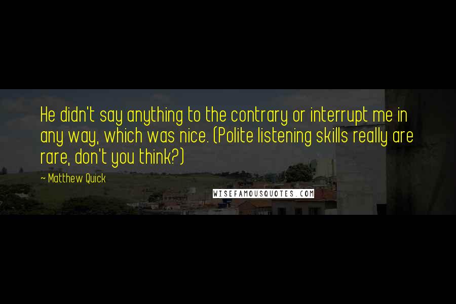 Matthew Quick Quotes: He didn't say anything to the contrary or interrupt me in any way, which was nice. (Polite listening skills really are rare, don't you think?)