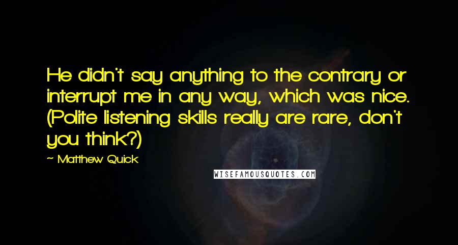 Matthew Quick Quotes: He didn't say anything to the contrary or interrupt me in any way, which was nice. (Polite listening skills really are rare, don't you think?)