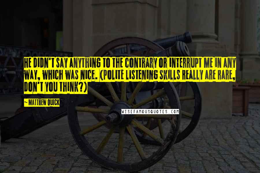 Matthew Quick Quotes: He didn't say anything to the contrary or interrupt me in any way, which was nice. (Polite listening skills really are rare, don't you think?)