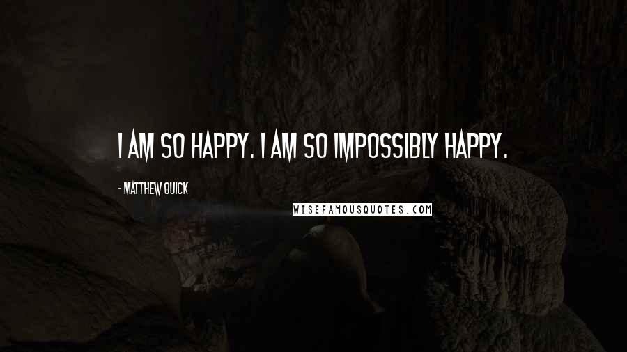 Matthew Quick Quotes: I am so happy. I am so impossibly happy.