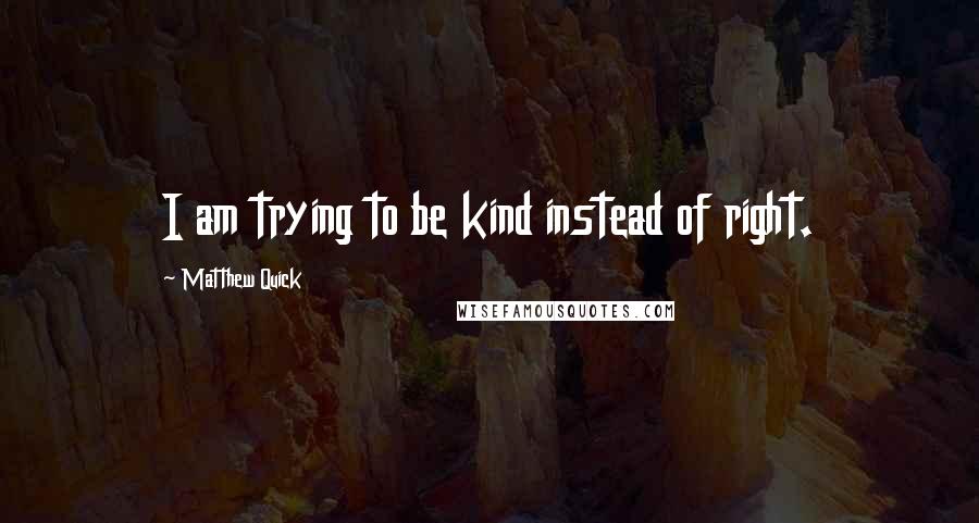 Matthew Quick Quotes: I am trying to be kind instead of right.