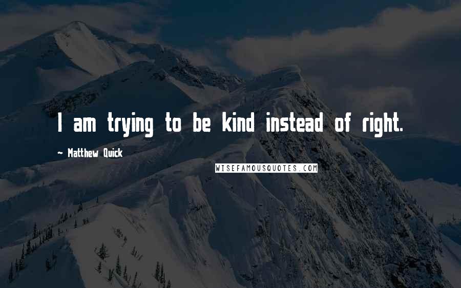 Matthew Quick Quotes: I am trying to be kind instead of right.