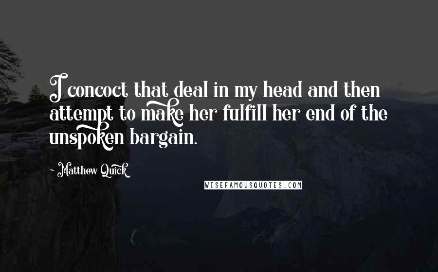 Matthew Quick Quotes: I concoct that deal in my head and then attempt to make her fulfill her end of the unspoken bargain.