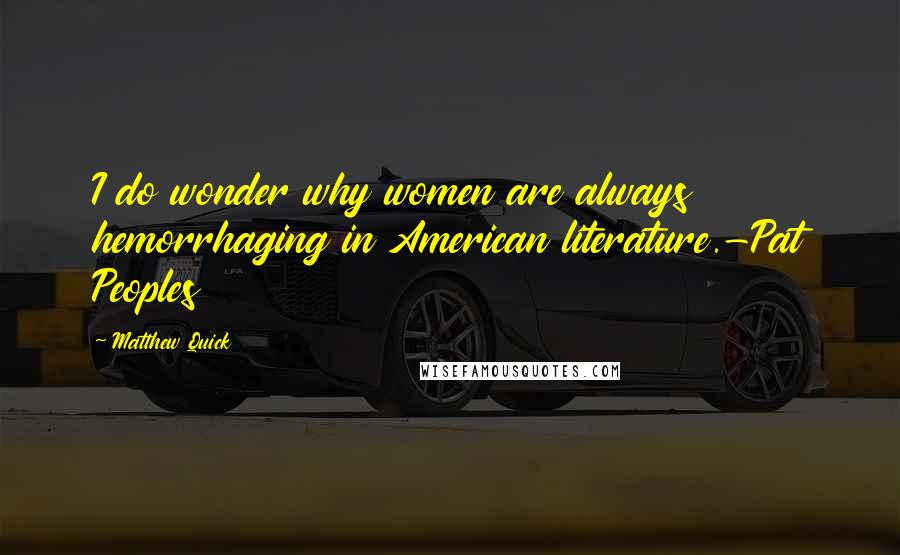Matthew Quick Quotes: I do wonder why women are always hemorrhaging in American literature.-Pat Peoples