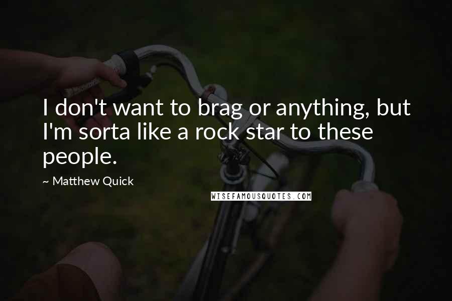 Matthew Quick Quotes: I don't want to brag or anything, but I'm sorta like a rock star to these people.