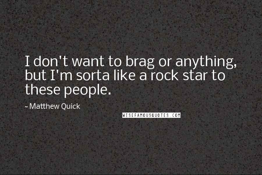 Matthew Quick Quotes: I don't want to brag or anything, but I'm sorta like a rock star to these people.